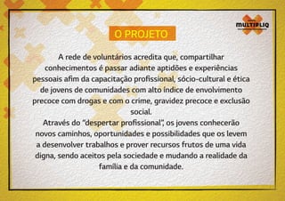 O PROJETO
A rede de voluntários acredita que, compartilhar
conhecimentos é passar adiante aptidões e experiências
pessoais afim da capacitação profissional, sócio-cultural e ética
de jovens de comunidades com alto índice de envolvimento
precoce com drogas e com o crime, gravidez precoce e exclusão
social.
Através do “despertar profissional”, os jovens conhecerão
novos caminhos, oportunidades e possibilidades que os levem
a desenvolver trabalhos e prover recursos frutos de uma vida
digna, sendo aceitos pela sociedade e mudando a realidade da
família e da comunidade.

 