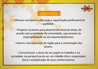 OBJETIVOS
• Oferecer aos jovens, educação e capacitação profissional de
qualidade.
• Preparar os jovens para atuarem em diversas áreas, de
acordo com a realidade da comunidade, seja através da
empregabilidade ou do empreendedorismo.
• Intervir com empresas da região para a contratação dos
jovens.
• Conscientizar o aluno do seu papel no trabalho e na
sociedade, na perspectiva de ser um cidadão ético, responsável,
ético e multiplicador de seus conhecimentos.

 