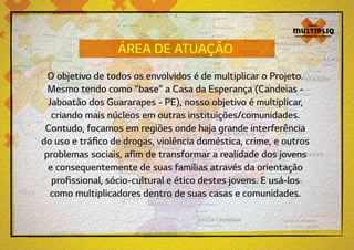 ÁREA DE ATUAÇÃO
O objetivo de todos os envolvidos é de multiplicar o Projeto.
Mesmo tendo como “base” a Casa da Esperança (Candeias Jaboatão dos Guararapes - PE), nosso objetivo é multiplicar,
criando mais núcleos em outras instituições/comunidades.
Contudo, focamos em regiões onde haja grande interferência
do uso e tráfico de drogas, violência doméstica, crime, e outros
problemas sociais, afim de transformar a realidade dos jovens
e consequentemente de suas famílias através da orientação
profissional, sócio-cultural e ético destes jovens. E usá-los
como multiplicadores dentro de suas casas e comunidades.

 