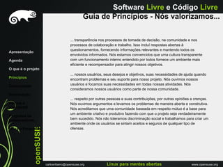 Software Livre e Código Livre
                                                   Guia de Princípios - Nós valorizamos...


                                          ... transparência nos processos de tomada de decisão, na comunidade e nos
                                          processos de colaboração e trabalho. Isso incluí respostas abertas à
                                          questionamentos, fornecendo informações relevantes e mantendo todos os
Apresentação
                                          envolvidos informados. Nós estamos convencidos que uma cultura transparente
Agenda                                    com um funcionamento interno entendido por todos fornece um ambiente mais
                                          eficiente e recompensador para atingir nossos objetivos.
O que é o projeto
                                          ... nossos usuários, seus desejos e objetivos, suas necessidades de ajuda quando
Princípios                                encontram problemas e seu suporte para nosso projeto. Nós ouvimos nossos
Comunidade                                usuários e focamos suas necessidades em todas nossas atividades. Nós
                                          consideramos nossos usuários como parte de nossa comunidade.
Distribuiçáo
                                          ... respeito por outras pessoas e suas contribuições, por outras opiniões e crenças.
Porque o                                  Nós ouvimos argumentos e levamos os problemas de maneira aberta e construtiva.
openSUSE                                  Nós acreditamos que uma comunidade baseada em respeito mútuo é a base para
                                          um ambiente criativo e produtivo fazendo com que o projeto seja verdadeiramente
Programa de
Embaixadores                              bem sucedido. Nós não toleramos discriminação social e trabalhamos para criar um
                                          ambiente onde os usuários se sintam aceitos e seguros de qualquer tipo de
               openSUSE




Links e Perguntas                         ofensas.




                          carlosribeiro@opensuse.org            Linux para mentes abertas                          www.opensuse.org
 