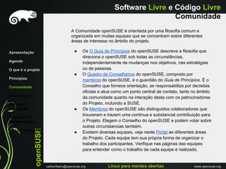 Software Livre e Código Livre
                                                                                   Comunidade
                                          A Comunidade openSUSE é orientada por uma filosofia comum e
                                          organizada em muitas equipes que se concentram sobre diferentes
                                          áreas de interesse no âmbito do projeto.

Apresentação                                ●     Os O Guia de Princípios do openSUSE descreve a filosofia que
                                                  direciona o openSUSE sob todas as circunstâncias,
Agenda                                            independentemente de mudanças nos objetivos, nas estratégias
O que é o projeto                                 ou de pessoas.
                                            ●     O Quadro de Conselheiros do openSUSE, composto por
Princípios                                        membros do openSUSE, é o guardião do Guia de Principios. É o
Comunidade                                        Conselho que fornece orientação, se responsabiliza por decisões
                                                  oficiais e atua como um ponto central de contato, tanto no âmbito
Distribuiçáo                                      da comunidade quanto na interação desta com os patrocinadores
Porque o                                          do Projeto, incluindo a SUSE.
openSUSE                                    ●     Os Membros do openSUSE são distinguidos colaboradores que
                                                  trouxeram e trazem uma contínua e substancial contribuição para
Programa de
Embaixadores                                      o Projeto. Elegem o Conselho do openSUSE e podem votar sobre
                                                  outras circunstancias também.
               openSUSE




Links e Perguntas
                                            ●     Existem diversas equipes, veja neste Portal as diferentes áreas
                                                  do Projeto. Cada equipe tem sua própria forma de organizar o
                                                  trabalho dos participantes. Verifique nas páginas das equipes
                                                  para entender como o trabalho de cada equipe é realizado.


                          carlosribeiro@opensuse.org          Linux para mentes abertas                   www.opensuse.org
 