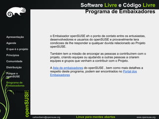 Software Livre e Código Livre
                                                                Programa de Embaixadores



Apresentação                              o Embaixador openSUSE eh o ponto de contato entre os entusiastas,
                                          desenvolvedores e usuarios do openSUSE e provavelmente tera
Agenda                                    condicoes de lhe responder a qualquer duvida relacionado ao Projeto
                                          openSUSE.
O que é o projeto

Princípios
                                          Também tem a missão de encorajar as pessoas a contribuírem com o
                                          projeto, criando equipes ou ajudando a outras pessoas a criarem
Comunidade                                equipes e grupos que venham a contribuir com o Projeto.

Distribuiçáo                              A lista de embaixadores do openSUSE , bem como mais detalhes a
                                          respeito deste programa, podem ser encontrados no Portal dos
Porque o
openSUSE
                                          Embaixadores

Programa de
Embaixadores
               openSUSE




Links e Perguntas




                          carlosribeiro@opensuse.org        Linux para mentes abertas                 www.opensuse.org
 