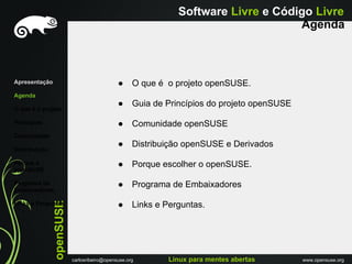 Software Livre e Código Livre
                                                                                   Agenda



Apresentação                                 ●     O que é o projeto openSUSE.
Agenda
                                             ●     Guia de Princípios do projeto openSUSE
O que é o projeto

Princípios                                   ●     Comunidade openSUSE
Comunidade
                                             ●     Distribuição openSUSE e Derivados
Distribuiçáo

Porque o                                     ●     Porque escolher o openSUSE.
openSUSE

Programa de                                  ●     Programa de Embaixadores
Embaixadores
               openSUSE




Links e Perguntas                            ●     Links e Perguntas.




                          carlosribeiro@opensuse.org        Linux para mentes abertas       www.opensuse.org
 