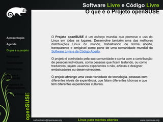 Software Livre e Código Livre
                                                                 O que é o Projeto openSUSE



Apresentação                              O Projeto openSUSE é um esforço mundial que promove o uso do
                                          Linux em todos os lugares. Desenvolve também uma das melhores
Agenda                                    distribuições Linux do mundo, trabalhando de forma aberto,
                                          transparente e amigável como parte de uma comunidade mundial de
O que é o projeto                         Software Livre e de Código Aberto.
Princípios
                                          O projeto é controlado pela sua comunidade e conta com a contribuição
Comunidade                                de pessoas individuais, como pessoas que ficam testando, ou como
                                          tradutores, sejam usuarios experientes o não, artistas e designer,
Distribuiçáo                              embaixadores ou desenvolvedores.
Porque o
openSUSE
                                          O projeto abrange uma vasta variedade de tecnologia, pessoas com
                                          diferentes níveis de experiência, que falam diferentes idiomas e que
Programa de                               têm diferentes experiências culturais.
Embaixadores
               openSUSE




Links e Perguntas




                          carlosribeiro@opensuse.org        Linux para mentes abertas                   www.opensuse.org
 