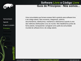 Software Livre e Código Livre
                                                          Guia de Princípios - Nós somos...


                                                                                                                   .
                                          Uma comunidade que fornece acesso fácil e gratuito para software livre
Apresentação                              e de código aberto. Nós inovamos, integramos, polimos,
Agenda                                    documentamos, distribuímos, mantemos e oferecemos suporte à uma
                                          das melhores distribuições Linux do mundo. Nós trabalhamos juntos de
O que é o projeto                         forma aberta, transparente e amigável como parte da comunidade
Princípios                                mundial de software livre e de código aberto.

Comunidade

Distribuiçáo

Porque o
openSUSE

Programa de
Embaixadores
               openSUSE




Links e Perguntas




                          carlosribeiro@opensuse.org        Linux para mentes abertas                  www.opensuse.org
 
