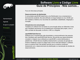 Software Livre e Código Livre
                                                             Guia de Princípios - Nós somos...
                                          Foco em três áreas principais:

                                          Desenvolvimento da distribuição
                                          A comunidade openSUSE desenvolve uma Distribuição Linux compreensiva e
                                          tecnicamente excelente. Ela está edificada na longa tradição do Linux SUSE que
Apresentação
                                          tem moldado a história Linux nas áreas de usabilidade, estabilidade, integração e
Agenda                                    inovação.

O que é o projeto                         Infraestrutura de comunicação
                                          Trabalhar em software livre se baseia na comunicação eficaz em diferentes níveis.
Princípios                                Isto é facilitado ativamente com as plataformas conduzidas pelo projeto, como a
Comunidade                                Wiki, as listas de discussão, os fóruns, o IRC ou o Bugzilla.

Distribuiçáo                              openSUSE Build Service
                                          Software livre é impulsionado pela diversidade e comprometimento das pessoas.
Porque o                                  Isto é facilitado pelo openSUSE Build Service. Ele permite que desenvolvedores
openSUSE                                  compilem e integrem seus softwares ao openSUSE e outras distribuições e
                                          plataformas. O Build Service simplifica drasticamente o processo de geração de
Programa de
Embaixadores                              binários instaláveis à partir do código fonte e torna mais fácil distribuir o software
                                          para os usuários finais. Ele também permite que os usuários contribuam
               openSUSE




Links e Perguntas                         diretamente com o desenvolvimento da distribuição e a manutenção de divisões de
                                          desenvolvimento.




                          carlosribeiro@opensuse.org            Linux para mentes abertas                             www.opensuse.org
 