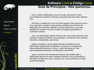Software Livre e Código Livre
                                                       Guia de Princípios - Nós queremos...

                                          ... criar a melhor distribuição Linux do mundo, que tenha a maior
                                          comunidade de usuários e forneça a principal fonte para obter software
                                          livre.
Apresentação
                                          ... fomentar o sucesso do Linux em todos lugares. Nós queremos que o
Agenda                                    Linux seja bem sucedido numa grande variedade de domínios de
                                          aplicação como servidor, desktop ou desenvolvimento, e que seja
O que é o projeto                         adotado por usuários de todos os tipos de regiões geográficas e
Princípios
                                          contextos culturais.

Comunidade                                ... criar uma distribuição estável, fácil de usar e de multi-propósitos para
                                          usuários e desenvolvedores, para desktops e servidores, para usuários
Distribuiçáo                              iniciantes e experientes, para todos.
Porque o
openSUSE
                                          ... adotar inovações e novas ideias através da criação de uma
                                          distribuição regularmente atualizada. O que inclui a inserção dos
Programa de                               últimos desenvolvimentos e tornar, o mais fácil possível, criar
Embaixadores                              personalizações baseadas na distribuição openSUSE.
               openSUSE




Links e Perguntas                         ... apoiar e prover uma infraestrutura técnica que facilite obter a
                                          distribuição através de vários métodos incluindo, mas não limitado a:
                                          download, produto em caixa, cobertura em muitos periódicos e mídia
                                          promocional grátis.



                          carlosribeiro@opensuse.org          Linux para mentes abertas                     www.opensuse.org
 