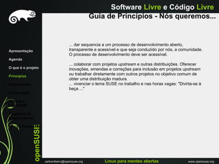 Software Livre e Código Livre
                                                       Guia de Princípios - Nós queremos...


                                          ... dar sequencia a um processo de desenvolvimento aberto,
Apresentação                              transparente e acessível e que seja conduzido por nós, a comunidade.
                                          O processo de desenvolvimento deve ser acessível.
Agenda
                                          ... colaborar com projetos upstream e outras distribuições. Oferecer
O que é o projeto                         inovações, emendas e correções para inclusão em projetos upstream
Princípios
                                          ou trabalhar diretamente com outros projetos no objetivo comum de
                                          obter uma distribuição madura.
Comunidade                                ... vivenciar o lema SUSE no trabalho e nas horas vagas: "Divirta-se à
                                          beça ..."
Distribuiçáo

Porque o
openSUSE

Programa de
Embaixadores
               openSUSE




Links e Perguntas




                          carlosribeiro@opensuse.org        Linux para mentes abertas                    www.opensuse.org
 