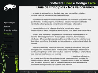 Software Livre e Código Livre
                                                   Guia de Princípios - Nós valorizamos...
                                          ... os ideais do software livre: a liberdade para usar, compartilhar, estudar e
                                          modificar, além de compartilhar versões modificadas.

                                          ... o processo de desenvolvimento aberto baseado nas liberdades do software livre
                                          que fomenta a revisão por pares, manutenção responsável, responsabilidade
Apresentação
                                          individual e auto-organização num ambiente distribuído e colaborativo.
Agenda
                                          ... transparência como na colaboração aberta, comunicação aberta,
O que é o projeto                         desenvolvimento aberto, distribuição aberta, código fonte aberto e na mente aberta.

Princípios                                ... escolha. Nós aceitamos e respeitamos a existência de diferentes formas de
Comunidade                                trabalho, diferentes preferências de aplicações, ambientes, ferramentas ou
                                          interfaces e diferentes objetivos dos usuários e contribuidores. Nós valorizamos a
Distribuiçáo                              diversidade como forma de englobar as necessidades de uma ampla variedade de
                                          pessoas.
Porque o
openSUSE                                  ... padrões que facilitam a interoperabilidade e integração de diversos serviços e
                                          aplicações. Nós valorizamos esses padrões como uma base para a liberdade de
Programa de
Embaixadores                              escolha, uma proteção contra a monocultura e sistemas fechados, e uma fundação
                                          para sistemas ricos focados nos usuários.
               openSUSE




Links e Perguntas                                                                                   ... qualidade pelo esforço
                                          em fornecer soluções tecnicamente excelentes, baseadas em um processo de
                                          desenvolvimento sólido e transparente. Conseguimos isso focando em soluções
                                          para problemas, levando a sério as necessidades dos usuários e mantendo a
                                          estabilidade entre processos de qualidade bem definidos.



                          carlosribeiro@opensuse.org             Linux para mentes abertas                             www.opensuse.org
 