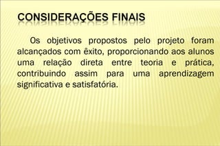 Os objetivos propostos pelo projeto foram
alcançados com êxito, proporcionando aos alunos
uma relação direta entre teoria e prática,
contribuindo assim para uma aprendizagem
significativa e satisfatória.
 