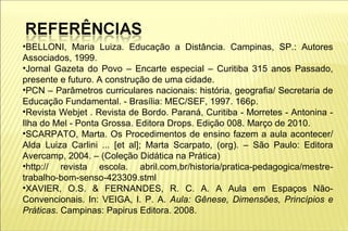 •BELLONI, Maria Luiza. Educação a Distância. Campinas, SP.: Autores
Associados, 1999.
•Jornal Gazeta do Povo – Encarte especial – Curitiba 315 anos Passado,
presente e futuro. A construção de uma cidade.
•PCN – Parâmetros curriculares nacionais: história, geografia/ Secretaria de
Educação Fundamental. - Brasília: MEC/SEF, 1997. 166p.
•Revista Webjet . Revista de Bordo. Paraná, Curitiba - Morretes - Antonina -
Ilha do Mel - Ponta Grossa. Editora Drops. Edição 008. Março de 2010.
•SCARPATO, Marta. Os Procedimentos de ensino fazem a aula acontecer/
Alda Luiza Carlini ... [et al]; Marta Scarpato, (org). – São Paulo: Editora
Avercamp, 2004. – (Coleção Didática na Prática)
•http:// revista escola. abril.com,br/historia/pratica-pedagogica/mestre-
trabalho-bom-senso-423309.stml
•XAVIER, O.S. & FERNANDES, R. C. A. A Aula em Espaços Não-
Convencionais. In: VEIGA, I. P. A. Aula: Gênese, Dimensões, Princípios e
Práticas. Campinas: Papirus Editora. 2008.
 