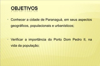 ●
    Conhecer a cidade de Paranaguá, em seus aspectos
    geográficos, populacionais e urbanísticos;


●
    Verificar a importância do Porto Dom Pedro II, na
    vida da população;
 