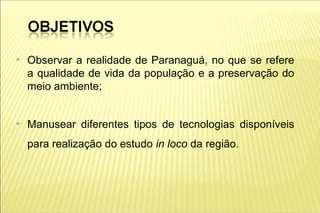 ●
    Observar a realidade de Paranaguá, no que se refere
    a qualidade de vida da população e a preservação do
    meio ambiente;


●
    Manusear diferentes tipos de tecnologias disponíveis
    para realização do estudo in loco da região.
 