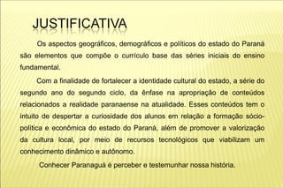 Os aspectos geográficos, demográficos e políticos do estado do Paraná
são elementos que compõe o currículo base das séries iniciais do ensino
fundamental.
     Com a finalidade de fortalecer a identidade cultural do estado, a série do
segundo ano do segundo ciclo, da ênfase na apropriação de conteúdos
relacionados a realidade paranaense na atualidade. Esses conteúdos tem o
intuito de despertar a curiosidade dos alunos em relação a formação sócio-
política e econômica do estado do Paraná, além de promover a valorização
da cultura local, por meio de recursos tecnológicos que viabilizam um
conhecimento dinâmico e autônomo.
     Conhecer Paranaguá é perceber e testemunhar nossa história.
 