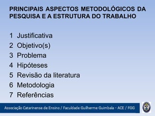 PRINCIPAIS ASPECTOS METODOLÓGICOS DA
PESQUISA E A ESTRUTURA DO TRABALHO
1 Justificativa
2 Objetivo(s)
3 Problema
4 Hipóteses
5 Revisão da literatura
6 Metodologia
7 Referências
 