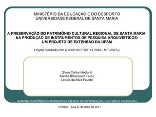 MINISTÉRIO DA EDUCAÇÃO E DO DESPORTO UNIVERSIDADE FEDERAL DE SANTA MARIA   A PRESERVAÇÃO DO PATRIMÔNIO CULTURAL REGIONAL DE SANTA MARIA  NA PRODUÇÃO DE INSTRUMENTOS DE PESQUISA ARQUIVÍSTICOS: UM PROJETO DE EXTENSÃO DA UFSM Projeto realizado com o apoio do PROEXT 2010 - MEC/SESu Dhion Carlos Hedlund Ibanês Bittencourt Facco Letícia da Silva Fausto SEMANA ACADÊMICA INTEGRADA DA CIÊNCIA DA INFORMAÇÃO, CULTURA E EDUCAÇÃO UFRGS -  23 a 27 de maio de 2011 