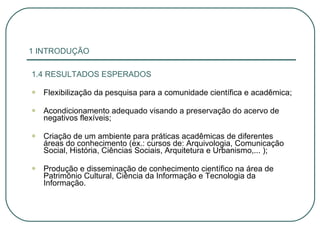 1 INTRODUÇÃO 1.4 RESULTADOS ESPERADOS Flexibilização da pesquisa para a comunidade científica e acadêmica; Acondicionamento adequado visando a preservação do acervo de negativos flexíveis; Criação de um ambiente para práticas acadêmicas de diferentes áreas do conhecimento (ex.: cursos de: Arquivologia, Comunicação Social, História, Ciências Sociais, Arquitetura e Urbanismo,... ); Produção e disseminação de conhecimento científico na área de Patrimônio Cultural, Ciência da Informação e Tecnologia da Informação. 