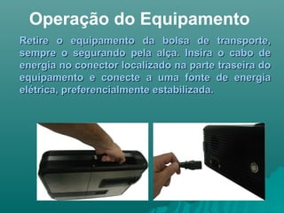 Operação do Equipamento
Retire o equipamento da bolsa de transporte,Retire o equipamento da bolsa de transporte,
sempre o segurando pela alça. Insira o cabo desempre o segurando pela alça. Insira o cabo de
energia no conector localizado na parte traseira doenergia no conector localizado na parte traseira do
equipamento e conecte a uma fonte de energiaequipamento e conecte a uma fonte de energia
elétrica, preferencialmente estabilizada.elétrica, preferencialmente estabilizada.
 