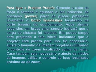 Para ligar o Projetor ProinfoPara ligar o Projetor Proinfo Conecte o cabo deConecte o cabo de
força à tomada e aguarde o led indicador deforça à tomada e aguarde o led indicador de
operaçãooperação (power)(power) parar de piscar, pressioneparar de piscar, pressione
levemente olevemente o botão liga/desligabotão liga/desliga localizado nalocalizado na
parte traseira do equipamento. Após algunsparte traseira do equipamento. Após alguns
segundos um breve sinal sonoro indicará que asegundos um breve sinal sonoro indicará que a
carga do sistema foi iniciada. Em pouco tempocarga do sistema foi iniciada. Em pouco tempo
será projetada a tela inicial indicando que oserá projetada a tela inicial indicando que o
projetor está pronto para uso. Se necessário,projetor está pronto para uso. Se necessário,
ajuste o tamanho da imagem projetada utilizandoajuste o tamanho da imagem projetada utilizando
o controle de zoom localizado acima da lente.o controle de zoom localizado acima da lente.
Caso também seja necessário o ajuste da nitidezCaso também seja necessário o ajuste da nitidez
da imagem, utilize o controle de foco localizadoda imagem, utilize o controle de foco localizado
próximo ao de zoom.próximo ao de zoom.
 
