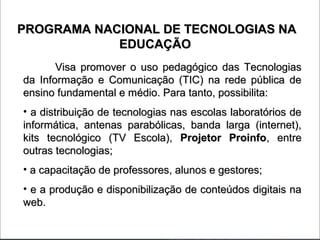 PROGRAMA NACIONAL DE TECNOLOGIAS NAPROGRAMA NACIONAL DE TECNOLOGIAS NA
EDUCAÇÃOEDUCAÇÃO
Visa promover o uso pedagógico das TecnologiasVisa promover o uso pedagógico das Tecnologias
da Informação e Comunicação (TIC) na rede pública deda Informação e Comunicação (TIC) na rede pública de
ensino fundamental e médio. Para tanto, possibilita:ensino fundamental e médio. Para tanto, possibilita:
• a distribuição de tecnologias nas escolas laboratórios dea distribuição de tecnologias nas escolas laboratórios de
informática, antenas parabólicas, banda larga (internet),informática, antenas parabólicas, banda larga (internet),
kits tecnológico (TV Escola),kits tecnológico (TV Escola), Projetor ProinfoProjetor Proinfo, entre, entre
outras tecnologias;outras tecnologias;
• a capacitação de professores, alunos e gestores;a capacitação de professores, alunos e gestores;
• e a produção e disponibilização de conteúdos digitais nae a produção e disponibilização de conteúdos digitais na
web.web.
 