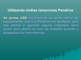 Utilizando mídias removíveis Pendrive
As portas USBAs portas USB localizam-se na parte lateral dolocalizam-se na parte lateral do
equipamento. Insira o Pendrive em qualquer umaequipamento. Insira o Pendrive em qualquer uma
das portas e aguarde alguns instantes. Umadas portas e aguarde alguns instantes. Uma
janela será aberta na área de trabalho quando ojanela será aberta na área de trabalho quando o
dispositivo for reconhecido.dispositivo for reconhecido.
 