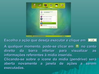Escolha a ação que deseja executar e clique emEscolha a ação que deseja executar e clique em
A qualquer momento, pode-se clicar em no cantoA qualquer momento, pode-se clicar em no canto
direito da barra inferior para visualizar asdireito da barra inferior para visualizar as
informações referentes à mídia inserida.informações referentes à mídia inserida.
Clicando-se sobre o ícone da mídia (pendrive) seráClicando-se sobre o ícone da mídia (pendrive) será
aberta novamente a janela de ações a seremaberta novamente a janela de ações a serem
executadas.executadas.
 