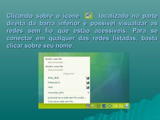 Clicando sobre o ícone localizado na parteClicando sobre o ícone localizado na parte
direita da barra inferior é possível visualizar asdireita da barra inferior é possível visualizar as
redes sem fio que estão acessíveis.redes sem fio que estão acessíveis. Para sePara se
conectar em qualquer das redes listadas, bastaconectar em qualquer das redes listadas, basta
clicar sobre seu nome.clicar sobre seu nome.
 