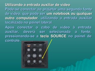 Utilizando a entrada auxiliar de vídeoUtilizando a entrada auxiliar de vídeo
Pode-se conectar ao projetor uma segunda fontePode-se conectar ao projetor uma segunda fonte
de vídeo, que pode serde vídeo, que pode ser um notebook ou qualquerum notebook ou qualquer
outro computadoroutro computador, utilizando a entrada auxiliar, utilizando a entrada auxiliar
localizada no painel lateral.localizada no painel lateral.
Após conectar o cabo de vídeo à entradaApós conectar o cabo de vídeo à entrada
auxiliar, deverá ser selecionada a fonte,auxiliar, deverá ser selecionada a fonte,
pressionando-se apressionando-se a tecla SOURCEtecla SOURCE no painel deno painel de
controle.controle.
 