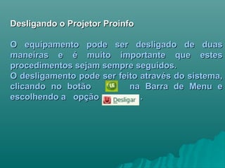 Desligando o Projetor ProinfoDesligando o Projetor Proinfo
O equipamento pode ser desligado de duasO equipamento pode ser desligado de duas
maneiras e é muito importante que estesmaneiras e é muito importante que estes
procedimentos sejam sempre seguidos.procedimentos sejam sempre seguidos.
O desligamento pode ser feito através do sistema,O desligamento pode ser feito através do sistema,
clicando no botão na Barra de Menu eclicando no botão na Barra de Menu e
escolhendo a opção .escolhendo a opção .
 