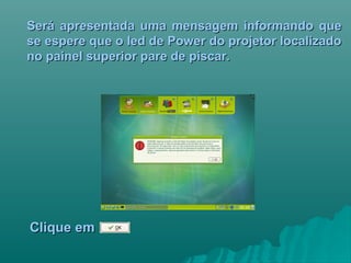 Será apresentada uma mensagem informando queSerá apresentada uma mensagem informando que
se espere que o led de Power do projetor localizadose espere que o led de Power do projetor localizado
no painel superior pare de piscar.no painel superior pare de piscar.
Clique emClique em
 