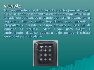 ATENÇÃOATENÇÃO
Apenas quando o led de Power do projetor parar de piscarApenas quando o led de Power do projetor parar de piscar
é que se pode desconectar o cabo de energia elétrica daé que se pode desconectar o cabo de energia elétrica da
tomada, ele permanece piscando por aproximadamente 30tomada, ele permanece piscando por aproximadamente 30
segundos. Isto é muito importante para garantir asegundos. Isto é muito importante para garantir a
integridade e permitir o tempo previsto de vida útil daintegridade e permitir o tempo previsto de vida útil da
lâmpada do projetor. Além disso, para religar olâmpada do projetor. Além disso, para religar o
equipamento, deve-se aguardar pelo menos 1 minutoequipamento, deve-se aguardar pelo menos 1 minuto
após o led parar de piscar.após o led parar de piscar.
 