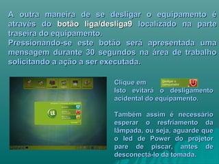 A outra maneira de se desligar o equipamento éA outra maneira de se desligar o equipamento é
através doatravés do botão liga/desliga9botão liga/desliga9 localizado na partelocalizado na parte
traseira do equipamento.traseira do equipamento.
Pressionando-se este botão será apresentada umaPressionando-se este botão será apresentada uma
mensagem durante 30 segundos na área de trabalhomensagem durante 30 segundos na área de trabalho
solicitando a ação a ser executada.solicitando a ação a ser executada.
Clique emClique em
Isto evitará o desligamentoIsto evitará o desligamento
acidental do equipamento.acidental do equipamento.
Também assim é necessárioTambém assim é necessário
esperar o resfriamento daesperar o resfriamento da
lâmpada, ou seja, aguarde quelâmpada, ou seja, aguarde que
o led de Power do projetoro led de Power do projetor
pare de piscar, antes depare de piscar, antes de
desconectá-lo da tomada.desconectá-lo da tomada.
 