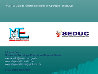 Informações
Núcleo de Tecnologia Educacional Manaus Planalto
nteplanalto@seduc.am.gov.br
www.nteplanalto.seduc.net
www.nteplanalto.blogspot.com.br
Fone: (092) 3237-8286
FONTE: Guia de Referência Rápida de Operação - DIEBOLD
 