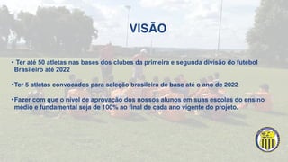VISÃO
• Ter até 50 atletas nas bases dos clubes da primeira e segunda divisão do futebol
Brasileiro até 2022
•Ter 5 atletas convocados para seleção brasileira de base até o ano de 2022
•Fazer com que o nível de aprovação dos nossos alunos em suas escolas do ensino
médio e fundamental seja de 100% ao final de cada ano vigente do projeto.
 