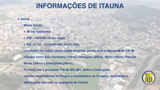 INFORMAÇÕES DE ITAUNA
! Itaúna
○ Minas Gerais
■ 96 mil habitantes
■ PIB - R$26900,00 per capta
■ DH - 0,758 - Considerado muito bom.
○ Localizado na região centro oeste de minas gerais, está a menos de 80 KM de
cidades como Belo Horizonte (75km), Contagem (65km), Betim (45km), Para de
Minas (30km) e Divinópolis (40km).
○ Proxima das 3 principais PIB de MG (BH, Betim e Contagem)
○ Um dos idealizadores do Projeto é Conselheiro do Cruzeiro, facilitando a
abertura de mercado no segmento de futebol
 