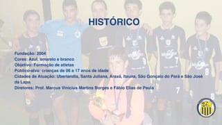 HISTÓRICO
Fundação: 2004
Cores: Azul, amarelo e branco
Objetivo: Formação de atletas
Público-alvo: crianças de 06 a 17 anos de idade
Cidades de Atuação: Uberlandia, Santa Juliana, Araxá, Itauna, São Gonçalo do Pará e São José
da Lapa.
Diretores: Prof. Marcus Vinicius Martins Borges e Fábio Elias de Paula
 