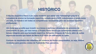 HISTÓRICO
O Núcleo Esportivo Fênix é um clube moderno que adota uma metodologia própria e
inovadora de ensino na formação esportiva, voltada para o SER, vislumbrando o atleta como
um todo, formando-o em todas as competências necessárias para seu sucesso esportivo
profissional.
Um clube que acredita que investir na criança e participar ativamente do processo de
crescimento do país, por isso temos o Projeto Fênix Social que contemplam atletas com
bolsas integrais para sua formação esportiva, formando Craques de Futuro, além de ações
esportivas-sociais que fazem da Marca N.E Fênix um diferencial no ramo.
Contudo os resultados são refletidos em números de títulos conquistados, ou seja, Atletas
revelados para grandes clubes de Futebol do País, parceiros.
 