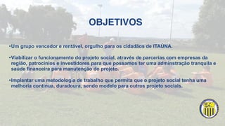 OBJETIVOS
•Um grupo vencedor e rentável, orgulho para os cidadãos de ITAÚNA.
•Viabilizar o funcionamento do projeto social, através de parcerias com empresas da
região, patrocínios e investidores para que possamos ter uma adminstração tranquila e
saúde financeira para manutenção do projeto.
•Implantar uma metodologia de trabalho que permita que o projeto social tenha uma
melhoria continua, duradoura, sendo modelo para outros projeto sociais.
 