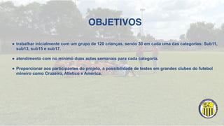 OBJETIVOS
! trabalhar inicialmente com um grupo de 120 crianças, sendo 30 em cada uma das categorias: Sub11,
sub13, sub15 e sub17.
! atendimento com no mínimo duas aulas semanais para cada categoria.
! Proporcionar aos participantes do projeto, a possibilidade de testes em grandes clubes do futebol
mineiro como Cruzeiro, Atletico e América.
 
