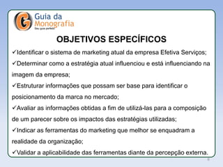 APL
Identificar o sistema de marketing atual da empresa Efetiva Serviços;
Determinar como a estratégia atual influenciou e está influenciando na
imagem da empresa;
Estruturar informações que possam ser base para identificar o
posicionamento da marca no mercado;
Avaliar as informações obtidas a fim de utilizá-las para a composição
de um parecer sobre os impactos das estratégias utilizadas;
Indicar as ferramentas do marketing que melhor se enquadram a
realidade da organização;
Validar a aplicabilidade das ferramentas diante da percepção externa.
OBJETIVOS ESPECÍFICOS
6
 