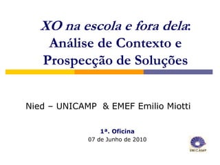 XO na escola e fora dela:
    Análise de Contexto e
   Prospecção de Soluções


Nied – UNICAMP & EMEF Emilio Miotti

                1ª. Oficina
             07 de Junho de 2010
 
