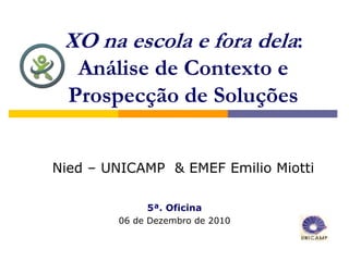 XO na escola e fora dela:
   Análise de Contexto e
  Prospecção de Soluções


Nied – UNICAMP & EMEF Emilio Miotti

             5ª. Oficina
        06 de Dezembro de 2010
 