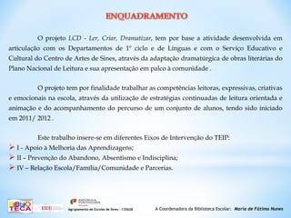 O projeto LCD - Ler, Criar, Dramatizar, tem por base a atividade desenvolvida em
articulação com os Departamentos de 1º ciclo e de Línguas e com o Serviço Educativo e
Cultural do Centro de Artes de Sines, através da adaptação dramatúrgica de obras literárias do
Plano Nacional de Leitura e sua apresentação em palco à comunidade .
O projeto tem por finalidade trabalhar as competências leitoras, expressivas, criativas
e emocionais na escola, através da utilização de estratégias continuadas de leitura orientada e
animação e do acompanhamento do percurso de um conjunto de alunos, tendo sido iniciado
em 2011/ 2012 .
Este trabalho insere-se em diferentes Eixos de Intervenção do TEIP:
 I - Apoio à Melhoria das Aprendizagens;
 II – Prevenção do Abandono, Absentismo e Indisciplina;
 IV – Relação Escola/Família/Comunidade e Parcerias.
A Coordenadora da Biblioteca Escolar: Maria de Fátima NunesAgrupamento de Escolas de Sines – 135628
 