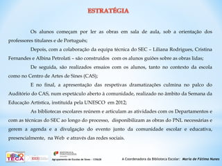 A Coordenadora da Biblioteca Escolar: Maria de Fátima NunesAgrupamento de Escolas de Sines – 135628
Os alunos começam por ler as obras em sala de aula, sob a orientação dos
professores titulares e de Português;
Depois, com a colaboração da equipa técnica do SEC – Liliana Rodrigues, Cristina
Fernandes e Albina Petrolati – são construídos com os alunos guiões sobre as obras lidas;
De seguida, são realizados ensaios com os alunos, tanto no contexto da escola
como no Centro de Artes de Sines (CAS);
E no final, a apresentação das respetivas dramatizações culmina no palco do
Auditório do CAS, num espetáculo aberto à comunidade, realizado no âmbito da Semana da
Educação Artística, instituída pela UNESCO em 2012;
As bibliotecas escolares reúnem e articulam as atividades com os Departamentos e
com as técnicas do SEC ao longo do processo, disponibilizam as obras do PNL necessárias e
gerem a agenda e a divulgação do evento junto da comunidade escolar e educativa,
presencialmente, na Web e através das redes sociais.
 