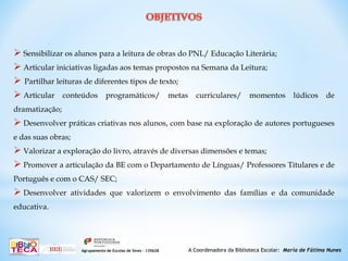 A Coordenadora da Biblioteca Escolar: Maria de Fátima NunesAgrupamento de Escolas de Sines – 135628
 Sensibilizar os alunos para a leitura de obras do PNL/ Educação Literária;
 Articular iniciativas ligadas aos temas propostos na Semana da Leitura;
 Partilhar leituras de diferentes tipos de texto;
 Articular conteúdos programáticos/ metas curriculares/ momentos lúdicos de
dramatização;
 Desenvolver práticas criativas nos alunos, com base na exploração de autores portugueses
e das suas obras;
 Valorizar a exploração do livro, através de diversas dimensões e temas;
 Promover a articulação da BE com o Departamento de Línguas/ Professores Titulares e de
Português e com o CAS/ SEC;
 Desenvolver atividades que valorizem o envolvimento das famílias e da comunidade
educativa.
 