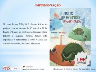 A Coordenadora da Biblioteca Escolar: Maria de Fátima NunesAgrupamento de Escolas de Sines – 135628
No ano letivo 2011/2012, deu-se início ao
projeto com as turmas de 4º ano A e B da
Escola nº1, com as professoras titulares Sónia
Ribeiro e Eugénia Ribeiro, tendo sido
explorada e apresentada a obra A Noite dos
Animais Inventados, de David Machado;
 
