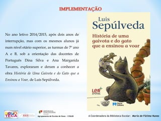 A Coordenadora da Biblioteca Escolar: Maria de Fátima NunesAgrupamento de Escolas de Sines – 135628
No ano letivo 2014/2015, após dois anos de
interrupção, mas com os mesmos alunos já
num nível etário superior, as turmas de 7º ano
A e B, sob a orientação das docentes de
Português Dina Silva e Ana Margarida
Tavares, exploraram e deram a conhecer a
obra História de Uma Gaivota e do Gato que a
Ensinou a Voar, de Luís Sepúlveda.
 