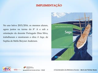 A Coordenadora da Biblioteca Escolar: Maria de Fátima NunesAgrupamento de Escolas de Sines – 135628
No ano letivo 2015/2016, os mesmos alunos,
agora juntos na turma do 8º A e sob a
orientação da docente Português Dina Silva,
trabalharam e mostraram a obra A Saga, de
Sophia de Mello Breyner Anderson.
 