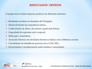 A Coordenadora da Biblioteca Escolar: Maria de Fátima NunesAgrupamento de Escolas de Sines – 135628
O projeto tem revelado impactos positivos em diferentes domínios:
 Resultados escolares na disciplina de Português;
 Desenvolvimento da competência leitora;
 Conhecimento de obras e de autores e gosto pela leitura;
 Capacidade de expressão oral e corporal;
 Motivação e autoestima;
 Acrescido interesse em atividades literárias e lúdicas com a biblioteca escolar;
 Consolidação do trabalho de parceria com o CAS/ SEC;
 Envolvimento e reconhecimento pelas famílias e comunidade.
 
