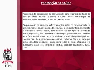 5
PROMOÇÃO DA SAÚDE
“processo de capacitação da comunidade para atuar na melhoria da
sua qualidade de vida e saúde, incluindo maior participação no
controle desse processo”. Carta de Ottawa, 1986.
“A promoção da saúde se refere às ações sobre os condicionantes e
determinantes sociais da saúde, dirigidas a impactar favoravelmente
a qualidade de vida. Assim, para melhorar as condições de saúde de
uma população, são necessárias mudanças profundas dos padrões
econômicos no interior dessas sociedades e intensificação de politicas
sociais, que são eminentemente politicas publicas. Ou seja, para que
uma sociedade conquiste saúde para todos os seus integrantes, é
necessária ação Inter setorial e políticas públicas saudáveis”. BUSS,
2010.
 